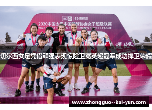 切尔西女足凭借顽强表现惊险卫冕英超冠军成功捍卫荣耀